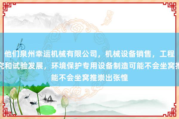 他们泉州幸运机械有限公司，机械设备销售，工程和技术研究和试验发展，环境保护专用设备制造可能不会坐窝推崇出张惶