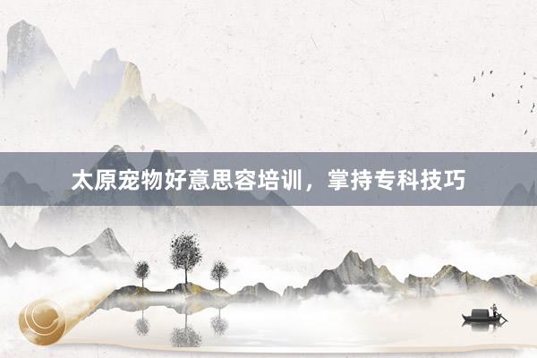 太原宠物好意思容培训，掌持专科技巧